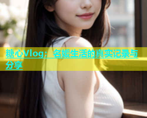糖心Vlog：名媛生活的真实记录与分享