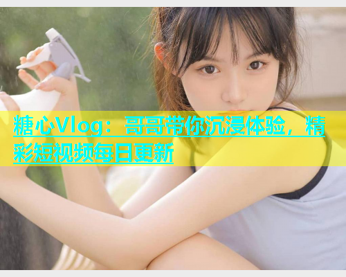 糖心Vlog：哥哥带你沉浸体验，精彩短视频每日更新