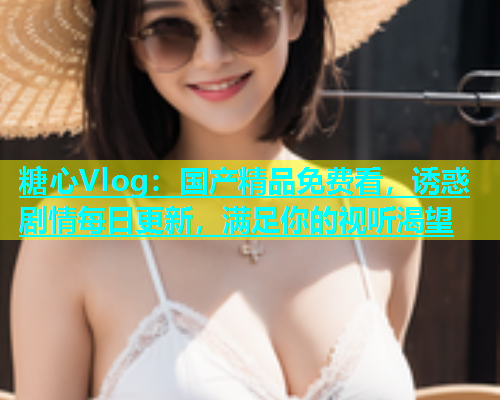 糖心Vlog：国产精品免费看，诱惑剧情每日更新，满足你的视听渴望