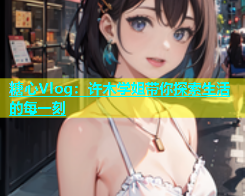 糖心Vlog：许木学姐带你探索生活的每一刻
