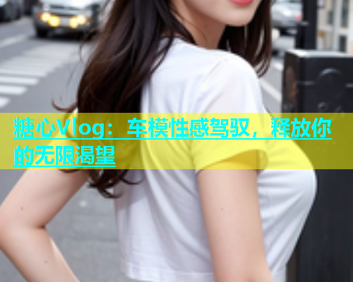 糖心Vlog：车模性感驾驭，释放你的无限渴望