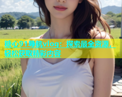 糖心91导航vlog：探索最全资源，轻松获取精彩内容