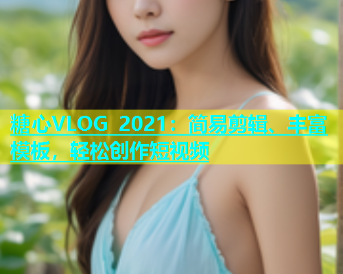 糖心VLOG 2021：简易剪辑、丰富模板，轻松创作短视频