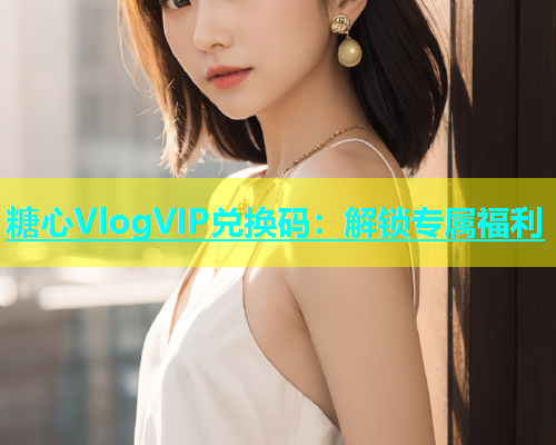 糖心VlogVIP兑换码：解锁专属福利