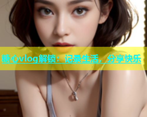糖心vlog解锁：记录生活，分享快乐