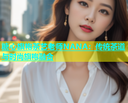 糖心旗袍茶艺老师NANA：传统茶道与时尚旗袍融合