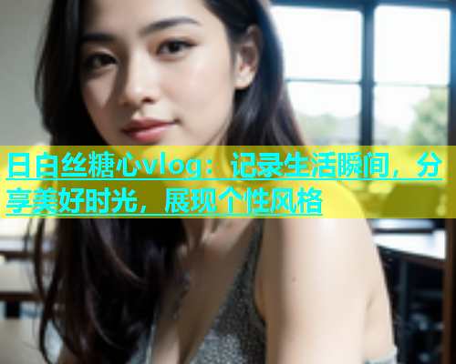 日白丝糖心vlog：记录生活瞬间，分享美好时光，展现个性风格