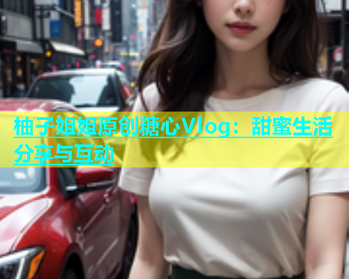 柚子姐姐原创糖心Vlog：甜蜜生活分享与互动