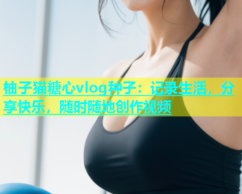 柚子猫糖心vlog种子:记录生活,分享快乐,随时随地创作视频 柚子猫糖心vlog种子:记录生活,分享快乐,随时随地创作视频