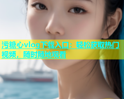 污糖心vlog下载入口：轻松获取热门视频，随时随地观看