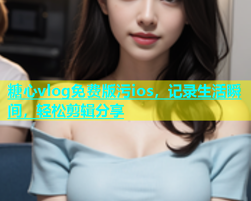 糖心vlog免费版污ios，记录生活瞬间，轻松剪辑分享
