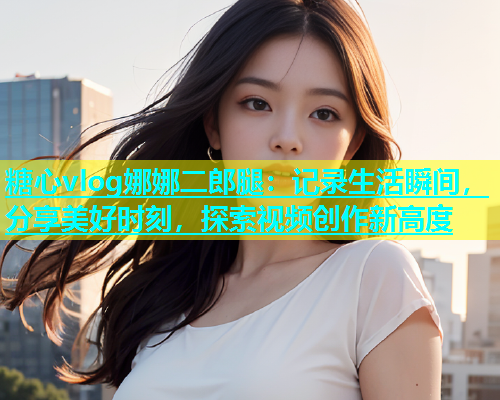 糖心vlog娜娜二郎腿：记录生活瞬间，分享美好时刻，探索视频创作新高度