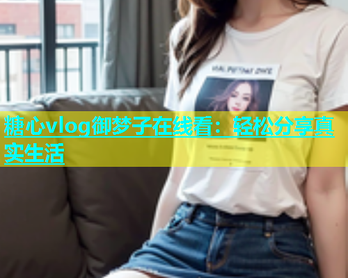 糖心vlog御梦子在线看：轻松分享真实生活