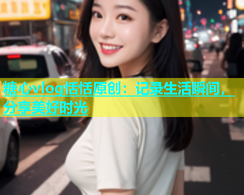 糖心vlog恬恬原创:记录生活瞬间,分享美好时光 糖心vlog恬恬原创:记录生活瞬间,分享美好时光