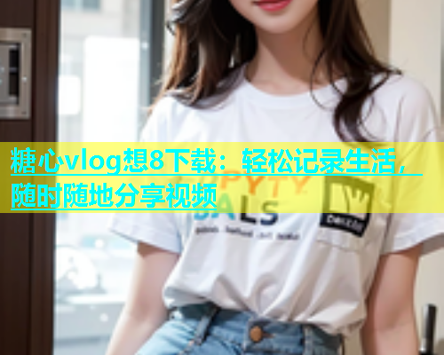 糖心vlog想8下载：轻松记录生活，随时随地分享视频