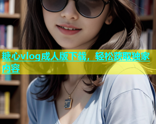 糖心vlog成人版下载，轻松获取独家内容