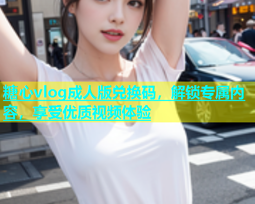 糖心vlog成人版兑换码，解锁专属内容，享受优质视频体验