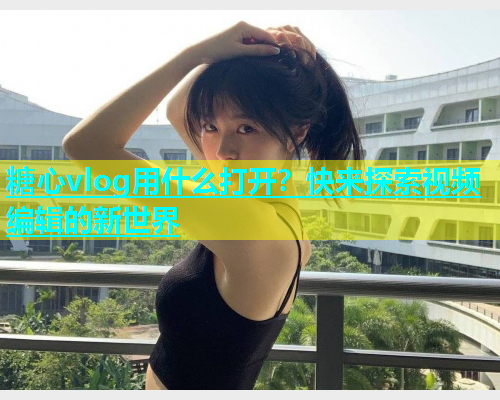 糖心vlog用什么打开？快来探索视频编辑的新世界