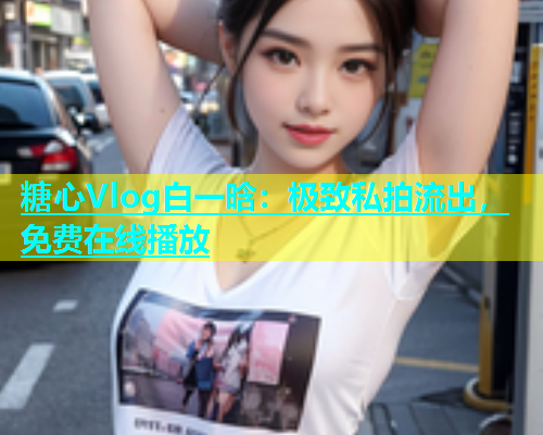 糖心Vlog白一晗：极致私拍流出，免费在线播放