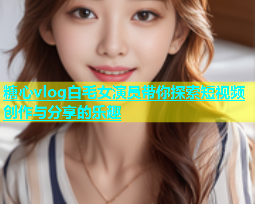 糖心vlog白毛女演员带你探索短视频创作与分享的乐趣