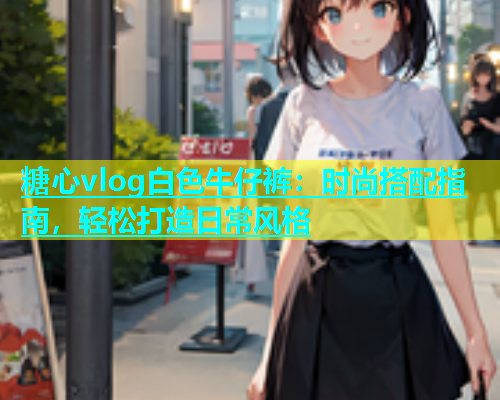 糖心vlog白色牛仔裤：时尚搭配指南，轻松打造日常风格