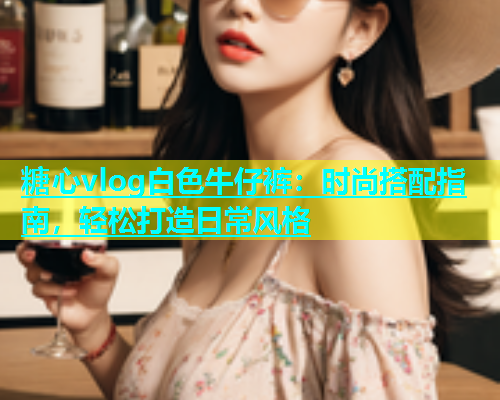 糖心vlog白色牛仔裤：时尚搭配指南，轻松打造日常风格