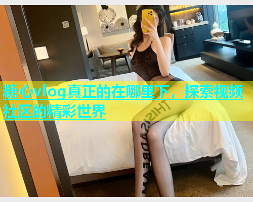 糖心vlog真正的在哪里下，探索视频社区的精彩世界