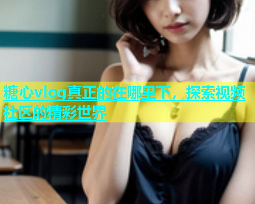 糖心vlog真正的在哪里下，探索视频社区的精彩世界