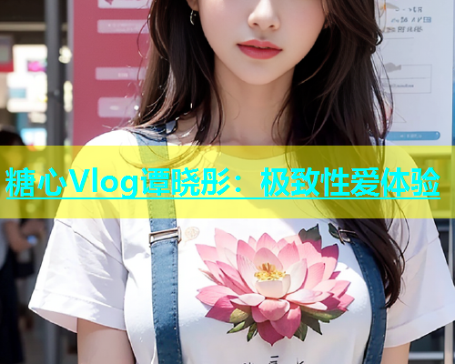 糖心Vlog谭晓彤：极致性爱体验
