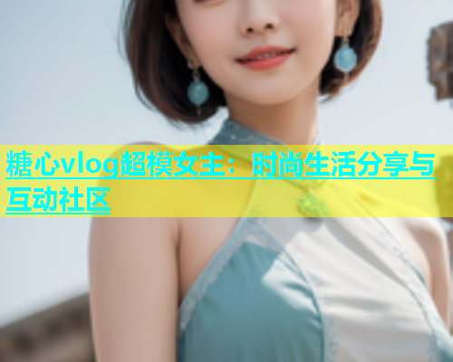糖心vlog超模女主：时尚生活分享与互动社区