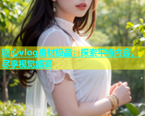 糖心vlog身材极品：探索平特内容，尽享视觉盛宴