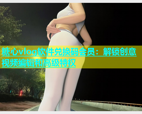 糖心vlog软件兑换码会员：解锁创意视频编辑和高级特权