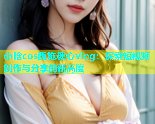 小晗cos西施糖心vlog：探索短视频创作与分享的新高度