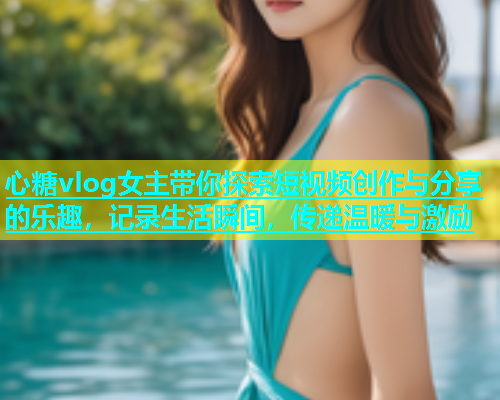 心糖vlog女主带你探索短视频创作与分享的乐趣，记录生活瞬间，传递温暖与激励