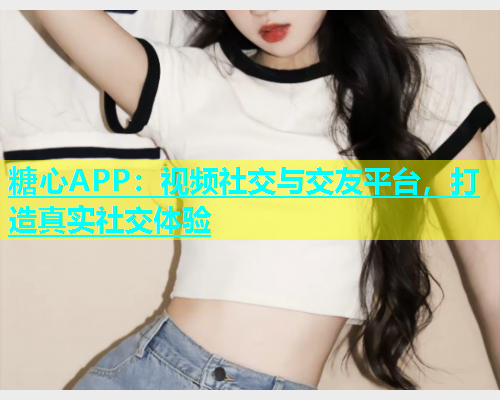 糖心APP：视频社交与交友平台，打造真实社交体验