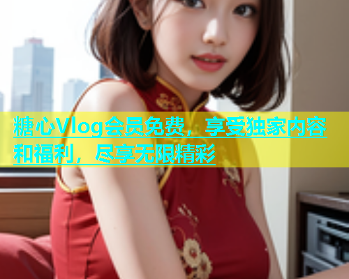 糖心Vlog会员免费，享受独家内容和福利，尽享无限精彩