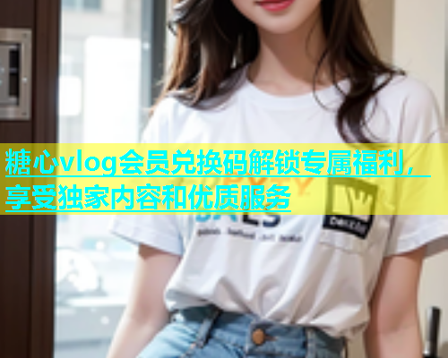 糖心vlog会员兑换码解锁专属福利，享受独家内容和优质服务
