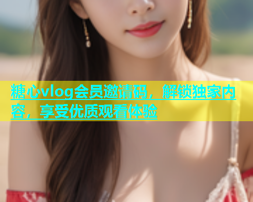 糖心vlog会员邀请码，解锁独家内容，享受优质观看体验