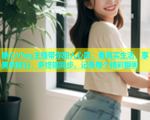 糖心Vlog主播带你甜入心扉：看真实生活，享美食旅行，多终端同步，记录每个精彩瞬间