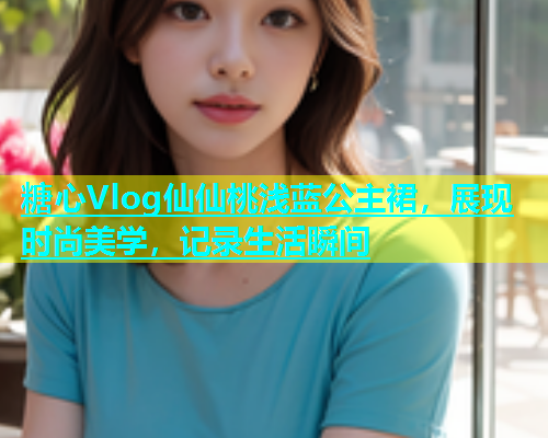 糖心Vlog仙仙桃浅蓝公主裙，展现时尚美学，记录生活瞬间
