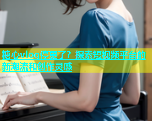 糖心vlog停更了？探索短视频平台的新潮流和创作灵感