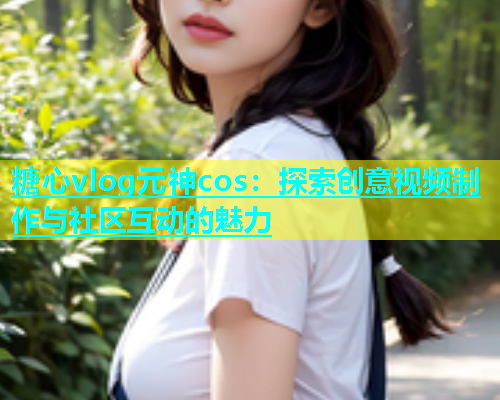 糖心vlog元神cos：探索创意视频制作与社区互动的魅力