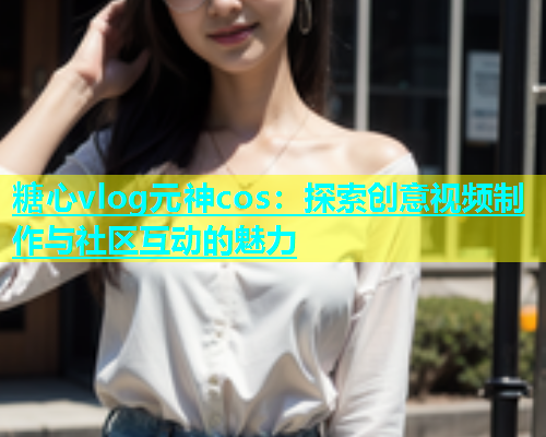 糖心vlog元神cos：探索创意视频制作与社区互动的魅力