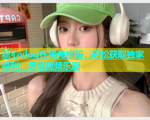 糖心vlog在线兑换码，轻松获取独家福利，尽享视频乐趣