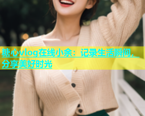 糖心vlog在线小余：记录生活瞬间，分享美好时光