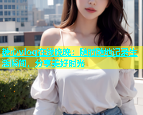糖心vlog在线晚晚:随时随地记录生活瞬间,分享美好时光 糖心vlog在线晚晚:随时随地记录生活瞬间,分享美好时光