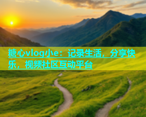 糖心vlog小e：记录生活，分享快乐，视频社区互动平台