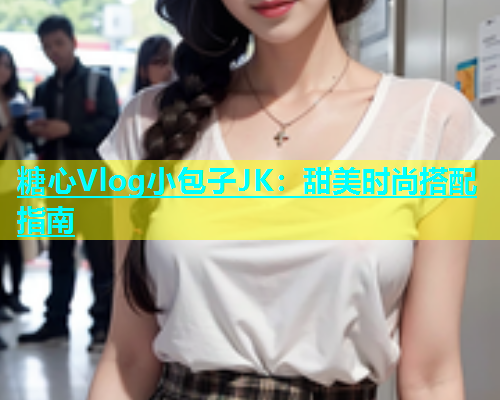 糖心Vlog小包子JK：甜美时尚搭配指南