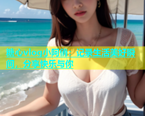 糖心vlog小阿俏：记录生活美好瞬间，分享快乐与你
