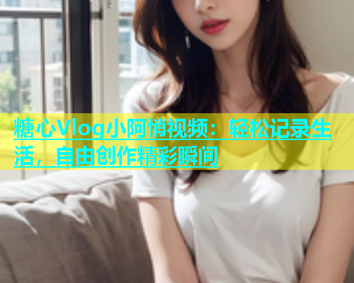 糖心Vlog小阿悄视频：轻松记录生活，自由创作精彩瞬间